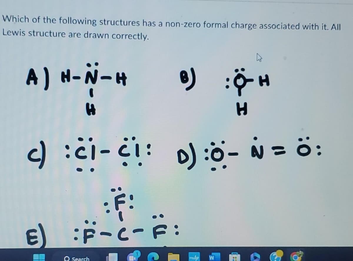 Which of the following structures has a non-zero formal charge associated with it. All
Lewis structure are drawn correctly.
A) H-N-H
H
B)
c) : C1-C1: D) :O - N = Ö:
F:
E) :F-C-F:
O Search
:Ỡ-H
H
16