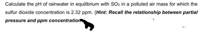 Calculate the pH of rainwater in equilibrium with SO2 in a polluted air mass for which the
sulfur dioxide concentration is 2.32 ppm. (Hint: Recall the relationship between partial
pressure and ppm concentration