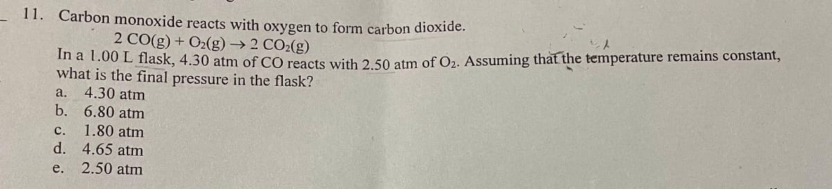 11. Carbon monoxide reacts with oxygen to form carbon dioxide.
2 CO(g)+O2(g) → ? COz(g)
In a 1.00 L flask, 4.30 atm of CO reacts with 2.50 atm of O₂. Assuming that the temperature remains constant,
what is the final pressure in the flask?
a. 4.30 atm
b.
6.80 atm
C.
1.80 atm
d. 4.65 atm
e.
2.50 atm