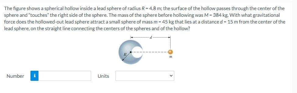 The figure shows a spherical hollow inside a lead sphere of radius R = 4.8 m; the surface of the hollow passes through the center of the
sphere and "touches" the right side of the sphere. The mass of the sphere before hollowing was M = 384 kg. With what gravitational
force does the hollowed-out lead sphere attract a small sphere of mass m = 45 kg that lies at a distance d = 15 m from the center of the
lead sphere, on the straight line connecting the centers of the spheres and of the hollow?
Number i
Units
318