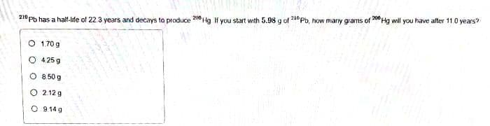 210 pb has a half-life of 22.3 years and decays to produce 2010 Hg. If you start with 5.98 g of 210 Pb, how many grams of 200 Hg will you have after 11.0 years?
O 1.70g
O 4.25 g
O 850g
2.12 g
O 914g