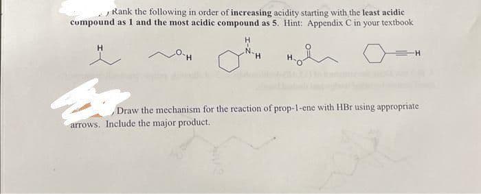 Rank the following in order of increasing acidity starting with the least acidic
compound as I and the most acidic compound as 5. Hint: Appendix C in your textbook
H
H
H
H₂
-H
Draw the mechanism for the reaction of prop-1-ene with HBr using appropriate
arrows. Include the major product.