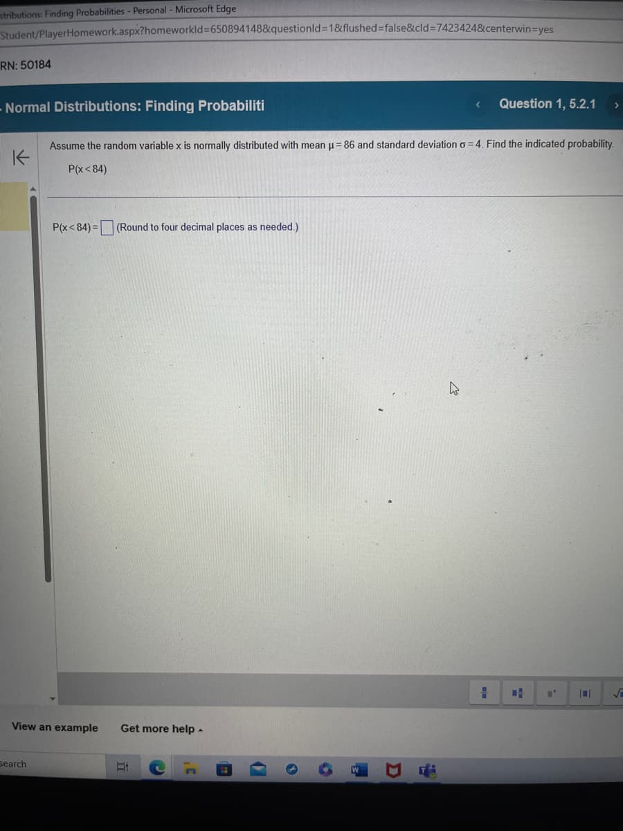 stributions: Finding Probabilities - Personal - Microsoft Edge
Student/PlayerHomework.aspx?homeworkId=650894148&questionId=1&flushed=false&cid=7423424&centerwin=yes
RN: 50184
- Normal Distributions: Finding Probabiliti
K
Search
P(x<84)= (Round to four decimal places as needed.)
View an example Get more help.
Assume the random variable x is normally distributed with mean µ = 86 and standard deviation o=4. Find the indicated probability.
P(x<84)
Et
n
(
3
6
D
D
Question 1, 5.2.1
=
>
4
√