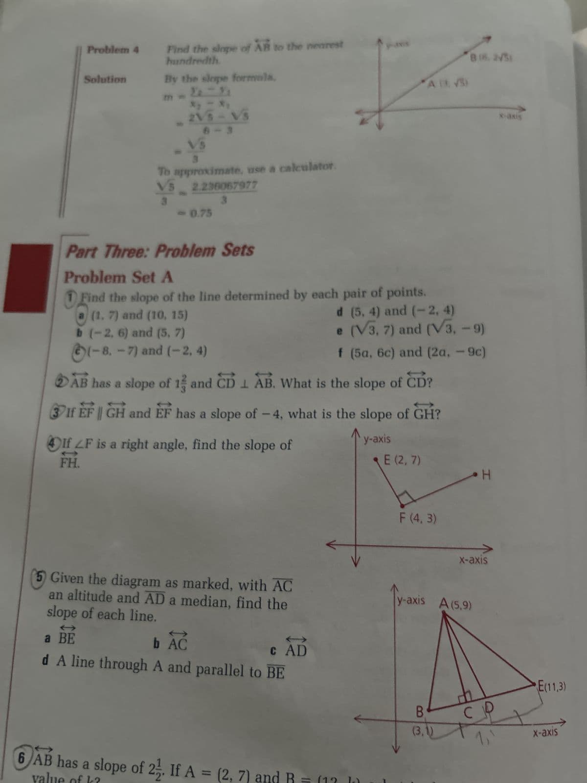 Problem 4
Solution
Find the slope of AB to the nearest
hundredth
By the slope formala.
ha h
2VS-VS
6
To approximate, use a calculator.
VS 2.236067977
- 0.75
4If LF is a right angle, find the slope of
FH.
Part Three: Problem Sets
Problem Set A
1 Find the slope of the line determined by each pair of points.
(1. 7) and (10, 15)
d (5, 4) and (~ 2, 4)
b (-2, 6) and (5, 7)
e (V3, 7) and (V3, -9)
(-8.-7) and (-2, 4)
f (5a, 6c) and (2a, -9c)
1
AB has a slope of 13 and CDL AB. What is the slope of CD?
3If EF || GH and EF has a slope of -4, what is the slope of GH?
y-axis
Given the diagram as marked, with AC
an altitude and AD a median, find the
slope of each line.
a BE
b AC
c AD
d A line through A and parallel to BE
yaxs
6 AB has a slope of 22. If A = (2,7)
valı
*A ( √5)
and
E (2,7)
F (4,3)
816, 2√3)
B
(3.1)
y-axis A (5,9)
H
X-axis
со
x-axis
E(11,3)
X-axis