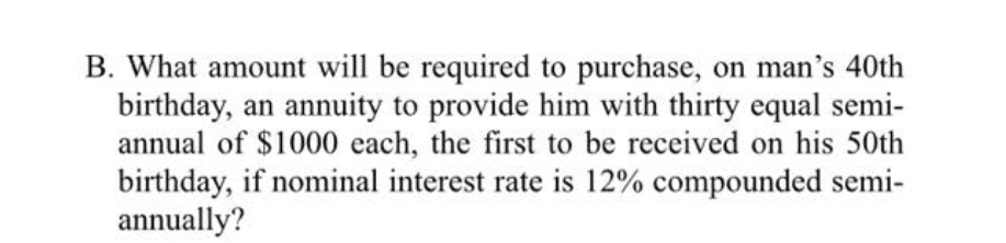 B. What amount will be required to purchase, on man's 40th
birthday, an annuity to provide him with thirty equal semi-
annual of $1000 each, the first to be received on his 50th
birthday, if nominal interest rate is 12% compounded semi-
annually?
