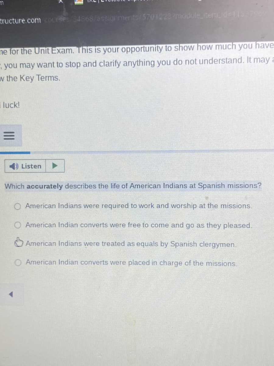 tructure.com cOurses/34568/assignments/5701223?odule_nemd-113796
ne for the Unit Exam. This is your opportunity to show how much you have
- you may want to stop and clarify anything you do not understand. It may a
w the Key Terms.
luck!
Listen
Which accurately describes the life of American Indians at Spanish missions?
American Indians were required to work and worship at the missions.
American Indian converts were free to come and go as they pleased.
American Indians were treated as equals by Spanish clergymen.
American Indian converts were placed in charge of the missions.
II
