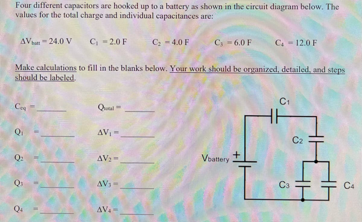 Four different capacitors are hooked up to a battery as shown in the circuit diagram below. The
values for the total charge and individual capacitances are:
AV batt = 24.0 V
C = 2.0 F
C2 = 4.0 F
C; = 6.0 F
C4 = 12.0 F
%3D
Make calculations to fill in the blanks below. Your work should be organized, detailed, and steps
should be labeled.
C1
Ceq
Qtotal
AVI =
C2
AV2 =
Vbattery
Q3
AV3 =
C3
C4
Q4
AV4 =
