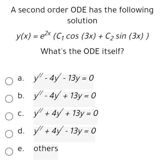 A second order ODE has the following
solution
y(x) = e (C, cos (3x) + C2 sin (3x) )
%3D
What's the ODE itself?
а. у-4y - 13у - 0
b. y-4y + 13у %— 0
c. + 4y + 13y = 0
С.
%3D
d. y + 4y - 13y = 0
%3D
е.
others
