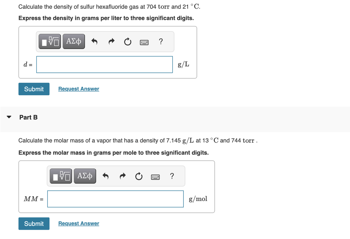 Calculate the density of sulfur hexafluoride gas at 704 torr and 21 °C.
Express the density in grams per liter to three significant digits.
d =
17 ΑΣΦ
VO
Submit
Part B
MM =
Request Answer
Submit
Calculate the molar mass of a vapor that has a density of 7.145 g/L at 13 °C and 744 torr.
Express the molar mass in grams per mole to three significant digits.
ΠΫΠΙ ΑΣΦ
?
Request Answer
g/L
?
g/mol