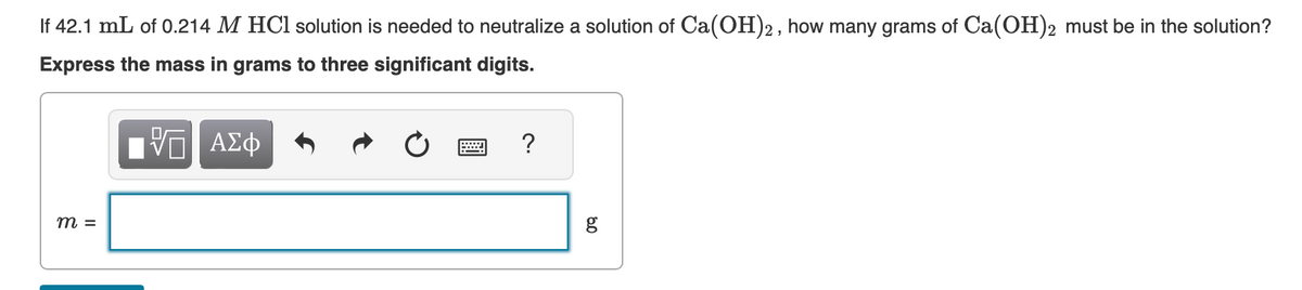 If 42.1 mL of 0.214 M HCl solution is needed to neutralize a solution of Ca(OH)2, how many grams of Ca(OH)2 must be in the solution?
Express the mass in grams to three significant digits.
—| ΑΣΦ
m =
?
80
g