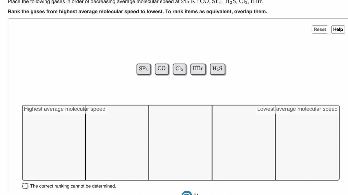 Place the following gases in order of decreasing average molecular speed at 315 K: CO, SF6, H₂S, Cl2, HBr.
Rank the gases from highest average molecular speed to lowest. To rank items as equivalent, overlap them.
Highest average molecular speed
BE
The correct ranking cannot be determined.
SF6
CO
Cl₂
HBr
H₂S
Reset Help
Lowest average molecular speed