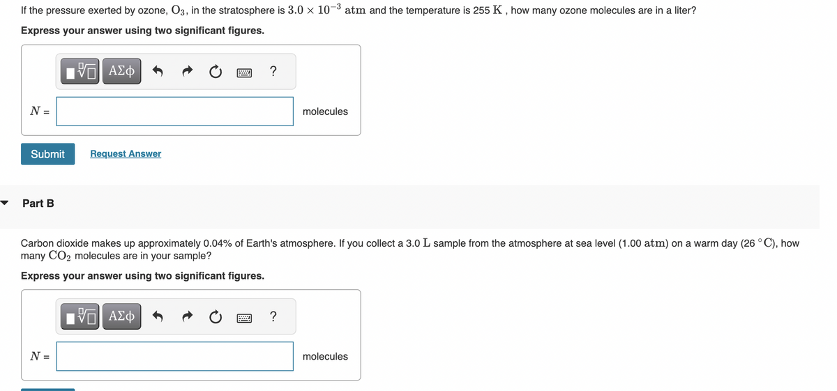 If the pressure exerted by ozone, O3, in the stratosphere is 3.0 × 10-³ atm and the temperature is 255 K, how many ozone molecules are in a liter?
Express your answer using two significant figures.
N =
Submit
Part B
VE ΑΣΦ
N =
Request Answer
www
VE ΑΣΦ
?
Carbon dioxide makes up approximately 0.04% of Earth's atmosphere. If you collect a 3.0 L sample from the atmosphere at sea level (1.00 atm) on a warm day (26 °C), how
many CO₂ molecules are in your sample?
Express your answer using two significant figures.
molecules
?
molecules