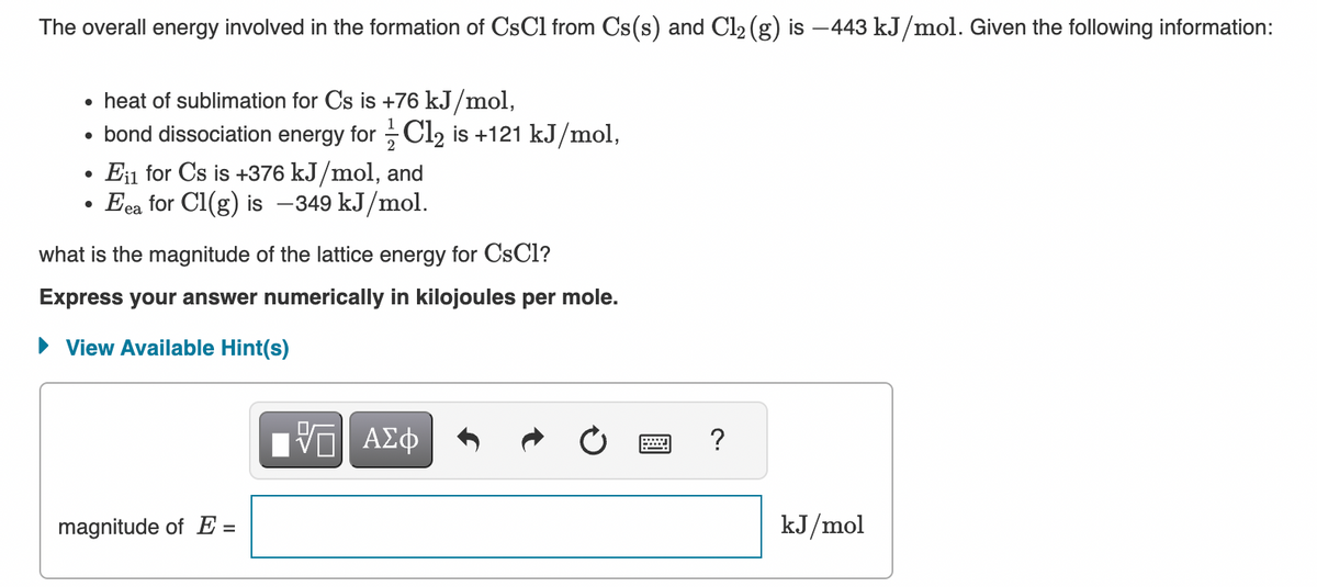 The overall energy involved in the formation of CsC1 from Cs(s) and Cl₂ (g) is -443 kJ/mol. Given the following information:
• heat of sublimation for Cs is +76 kJ/mol,
• bond dissociation energy for Cl₂ is +121 kJ/mol,
●
●
Ei1 for Cs is +376 kJ/mol, and
Eea for Cl(g) is -349 kJ/mol.
what is the magnitude of the lattice energy for CsCl?
Express your answer numerically in kilojoules per mole.
► View Available Hint(s)
magnitude of E=
VE ΑΣΦ
?
kJ/mol