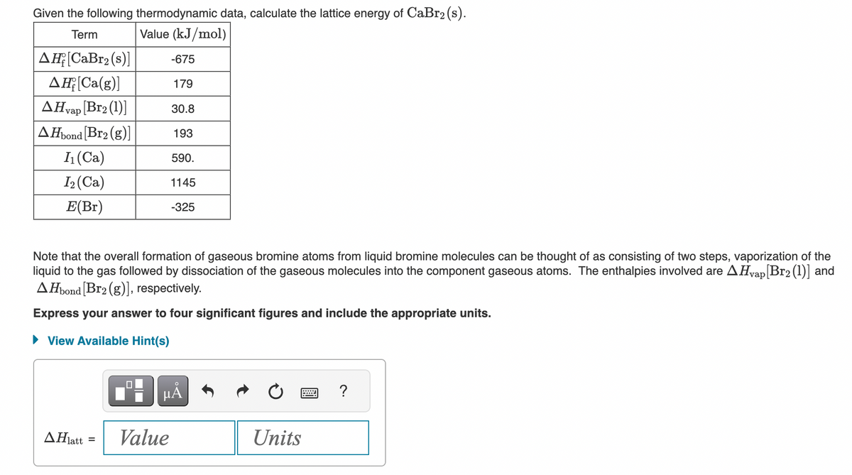 Given the following thermodynamic data, calculate the lattice energy of CaBr₂ (s).
Term
Value (kJ/mol)
AH [CaBr₂ (s)]
AH;[Ca(g)]
AHvap [Br2 (1)]
AHbond [Br₂ (g)]
I₁ (Ca)
I₂ (Ca)
E(Br)
ΔΗatt
·latt =
0
-675
179
Note that the overall formation of gaseous bromine atoms from liquid bromine molecules can be thought of as consisting of two steps, vaporization of the
liquid to the gas followed by dissociation of the gaseous molecules into the component gaseous atoms. The enthalpies involved are AHvap [Br2 (1)] and
AHbond [Br₂ (g)], respectively.
Express your answer to four significant figures and include the appropriate units.
► View Available Hint(s)
30.8
193
Value
590.
1145
-325
μA
Units
.....
?