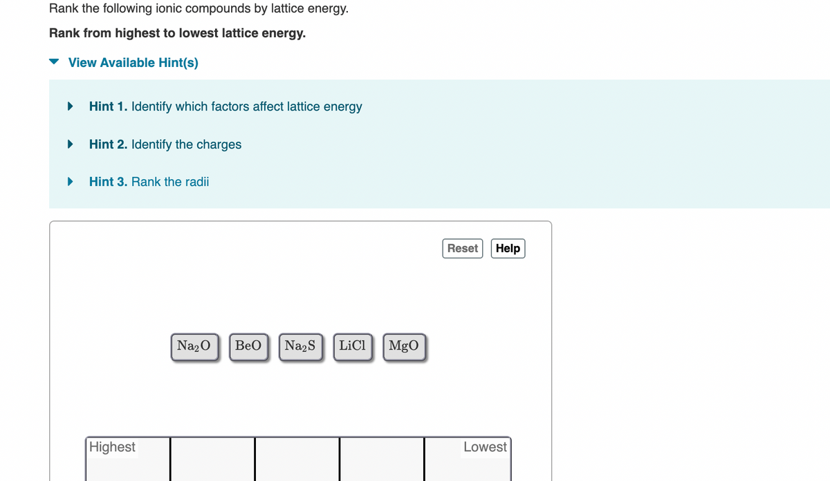 Rank the following ionic compounds by lattice energy.
Rank from highest to lowest lattice energy.
View Available Hint(s)
▶ Hint 1. Identify which factors affect lattice energy
▶
▶
Hint 2. Identify the charges
Hint 3. Rank the radii
Highest
Na₂O
BeO Na₂S LiCl MgO
Reset
Help
Lowest