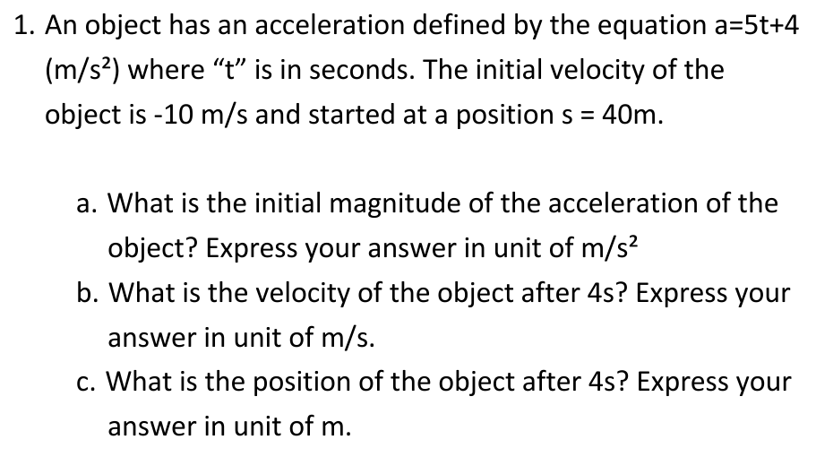 1. An object has an acceleration defined by the equation a=5t+4
(m/s²) where "t" is in seconds. The initial velocity of the
object is -10 m/s and started at a position s = 40m.
a. What is the initial magnitude of the acceleration of the
object? Express your answer in unit of m/s²
b. What is the velocity of the object after 4s? Express your
answer in unit of m/s.
c. What is the position of the object after 4s? Express your
answer in unit of m.