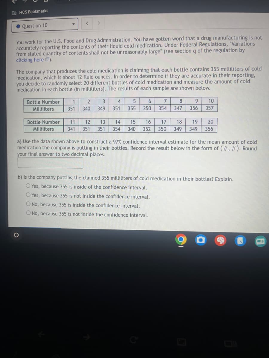 HCS Bookmarks
Question 10
<
>
You work for the U.S. Food and Drug Administration. You have gotten word that a drug manufacturing is not
accurately reporting the contents of their liquid cold medication. Under Federal Regulations, "Variations
from stated quantity of contents shall not be unreasonably large" (see section q of the regulation by
clicking here).
The company that produces the cold medication is claiming that each bottle contains 355 milliliters of cold
medication, which is about 12 fluid ounces. In order to determine if they are accurate in their reporting,
you decide to randomly select 20 different bottles of cold medication and measure the amount of cold
medication in each bottle (in milliliters). The results of each sample are shown below.
Bottle Number
Milliliters
1
2
3
4
5
6
7
8
9 10
351
340
349
351
355
350
354 347 356
357
Bottle Number
Milliliters
11
12
13
14
15
16
17
18
19
20
341
351 351 354
340 352 350
349 349
356
a) Use the data shown above to construct a 97% confidence interval estimate for the mean amount of cold
medication the company is putting in their bottles. Record the result below in the form of (#,#). Round
your final answer to two decimal places.
b) Is the company putting the claimed 355 milliliters of cold medication in their bottles? Explain.
Yes, because 355 is inside of the confidence interval.
O Yes, because 355 is not inside the confidence interval.
O No, because 355 is inside the confidence interval.
O No, because 355 is not inside the confidence interval.
9
g
(四)