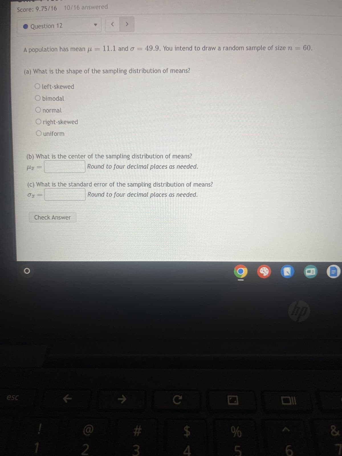 Score: 9.75/16 10/16 answered
esc
Question 12
<
>
A population has mean = 11.1 and σ = 49.9. You intend to draw a random sample of size n = 60.
(a) What is the shape of the sampling distribution of means?
O left-skewed
O bimodal
O normal
O right-skewed
O uniform
(b) What is the center of the sampling distribution of means?
I
Round to four decimal places as needed.
(c) What is the standard error of the sampling distribution of means?
σ =
Round to four decimal places as needed.
Check Answer
기
2
->>
# 3
C
$
74
%
&
5
7