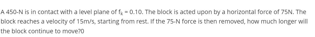 A 450-N is in contact with a level plane of fr = 0.10. The block is acted upon by a horizontal force of 75N. The
block reaches a velocity of 15m/s, starting from rest. If the 75-N force is then removed, how much longer will
the block continue to move?0
