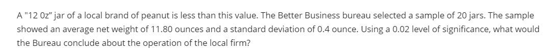 A "12 Oz" jar of a local brand of peanut is less than this value. The Better Business bureau selected a sample of 20 jars. The sample
showed an average net weight of 11.80 ounces and a standard deviation of 0.4 ounce. Using a 0.02 level of significance, what would
the Bureau conclude about the operation of the local firm?