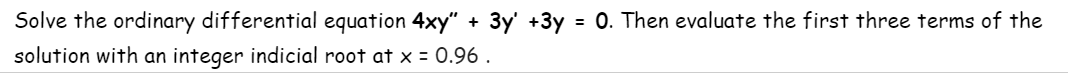 Solve the ordinary differential equation 4xy" + 3y' +3y = 0. Then evaluate the first three terms of the
%3D
solution with an integer indicial root at x = 0.96 .
