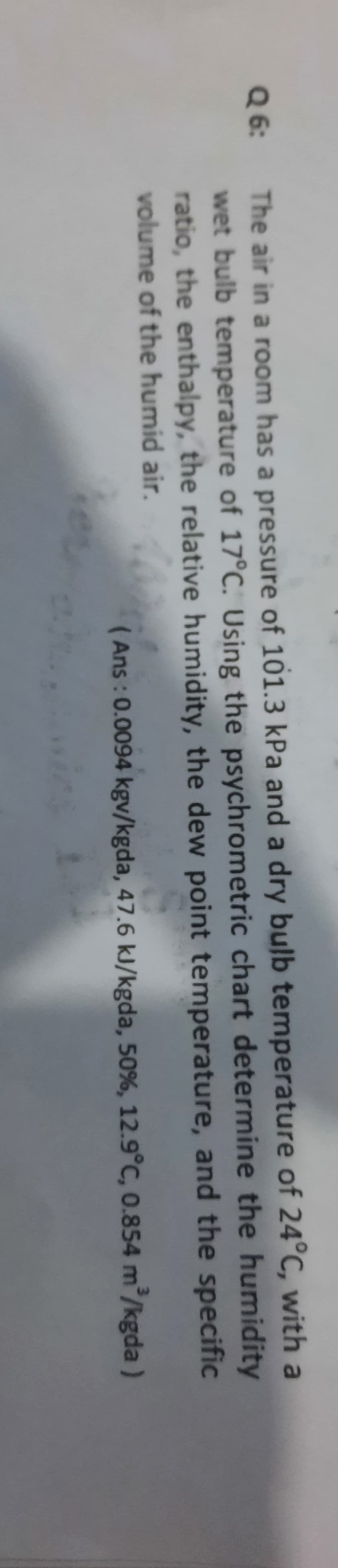 Q 6:
The air in a room has a pressure of 101.3 kPa and a dry bulb temperature of 24°C, with a
wet bulb temperature of 17°C. Using the psychrometric chart determine the humidity
ratio, the enthalpy, the relative humidity, the dew point temperature, and the specific
volume of the humid air.
(Ans : 0.0094 kgv/kgda, 47.6 kJ/kgda, 50%, 12.9°C, 0.854 m/kgda)
3

