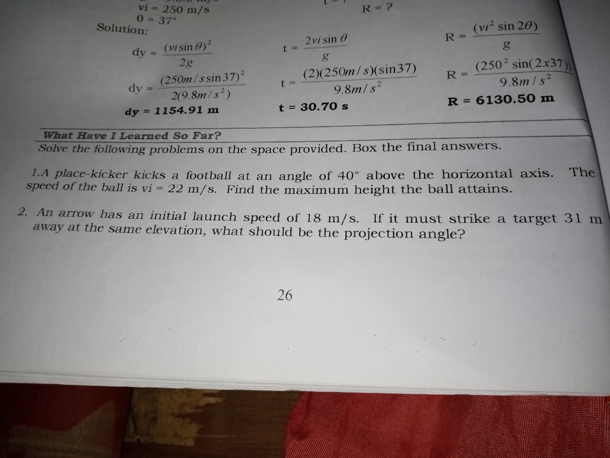 vi = 250 m/s
0 = 37°
R= ?
Solution:
(vi sin 20)
(vi sin 0)
2vi sin 0
R =
dy:
t =
2g
(2502 sin(2x37)
9.8m/s?
(2)(250m/s)(sin37)
(250m/ssin 37)²
2(9.8m/s)
R =
dy
t 3D
%3D
9.8m/s2
dy = 1154.91 m
t = 30.70s
R = 6130.50 m
What Have I Learned So Far?
Solve the following problems on the space provided. Box the final answers.
1.A place-kicker kicks a football at an angle of 40° above the horizontal axis.
speed of the ball is vi = 22 m/s. Find the maximum height the ball attains.
The
2. An arrow has an initial launch speed of 18 m/s. If it must strike a target 31 m
away at the same elevation, what should be the projection angle?
26
