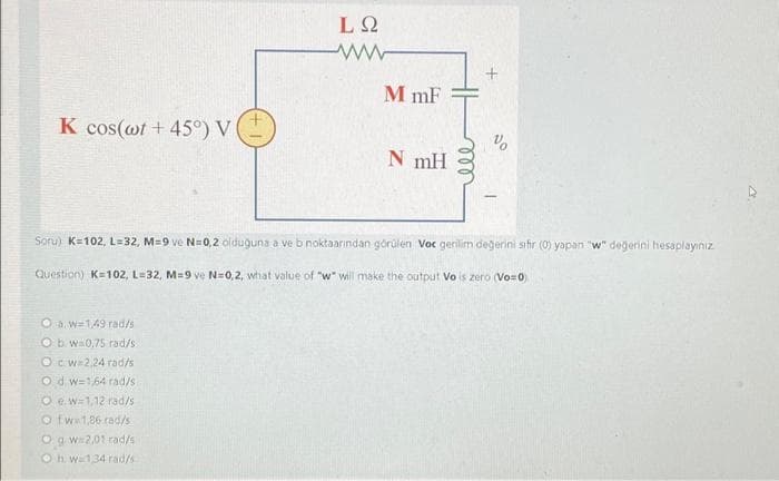 K cos(wt +45°) V
LQ
ww
Ow=149 rad/s
Ob w 0.75 rad/s
Oc w 2.24 rad/s
Od w=164 rad/s
Oew-1,12 rad/s
Otw 1,86 rad/s
Og.w=2,01 rad/s
Oh w 134 rad/s
MmF
N mH
+
%
Soru) K=102, L=32, M=9 ve N=0,2 olduğuna a ve b noktaarından görülen Voc gerilim değerini sifir (0) yapan "w" değerini hesaplayınız
Question) K=102, L=32, M=9 ve N=0,2, what value of "w" will make the output Vo is zero (Vo=0)