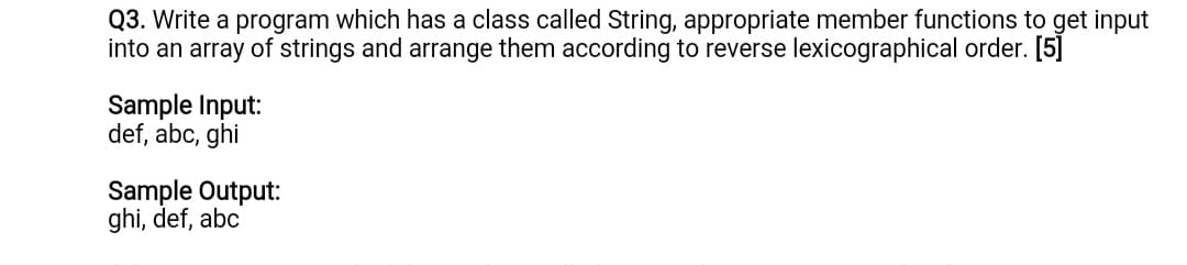 Q3. Write a program which has a class called String, appropriate member functions to get input
into an array of strings and arrange them according to reverse lexicographical order. [5]
Sample Input:
def, abc, ghi
Sample Output:
ghi, def, abc
