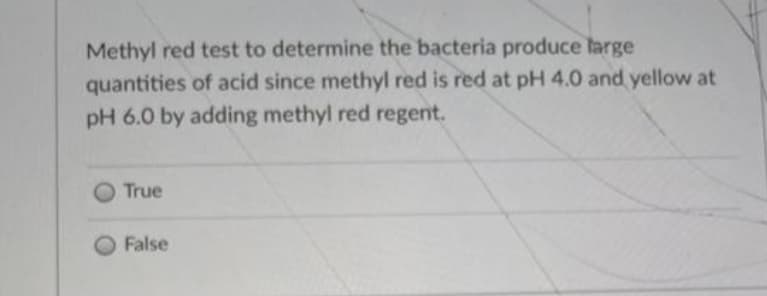 Methyl red test to determine the bacteria produce large
quantities of acid since methyl red is red at pH 4.0 and yellow at
pH 6.0 by adding methyl red regent.
True
False
