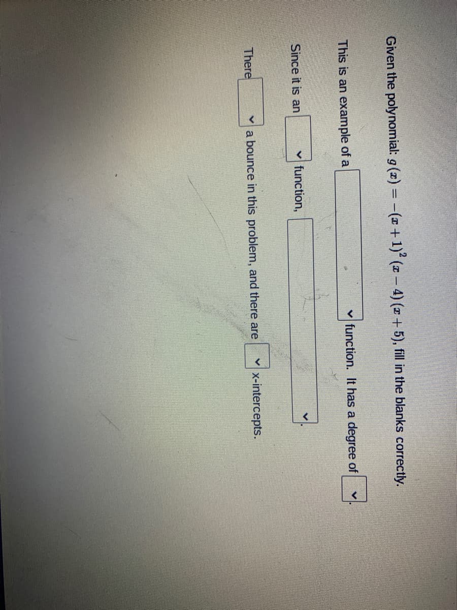 Given the polynomial: g (x) = -( +1) (x – 4) (x+ 5), fill in the blanks correctly.
This is an example of a
v function. It has a degree of
Since it is an
v function,
There
va bounce in this problem, and there are
x-intercepts.
