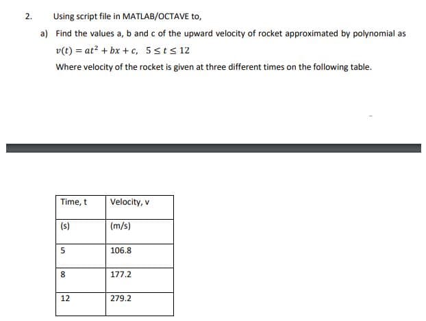 Using script file in MATLAB/OCTAVE to,
a) Find the values a, b and c of the upward velocity of rocket approximated by polynomial as
v(t) = at? + bx + c, 5sts 12
Where velocity of the rocket is given at three different times on the following table.
Time, t
Velocity, v
(s)
(m/s)
106.8
8.
177.2
12
279.2
2.
