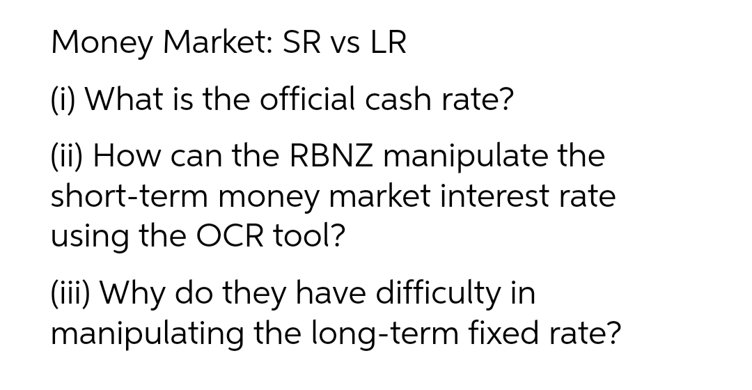 Money Market: SR vs LR
(i) What is the official cash rate?
(ii) How can the RBNZ manipulate the
short-term money market interest rate
using the OCR tool?
(iii) Why do they have difficulty in
manipulating the long-term fixed rate?
