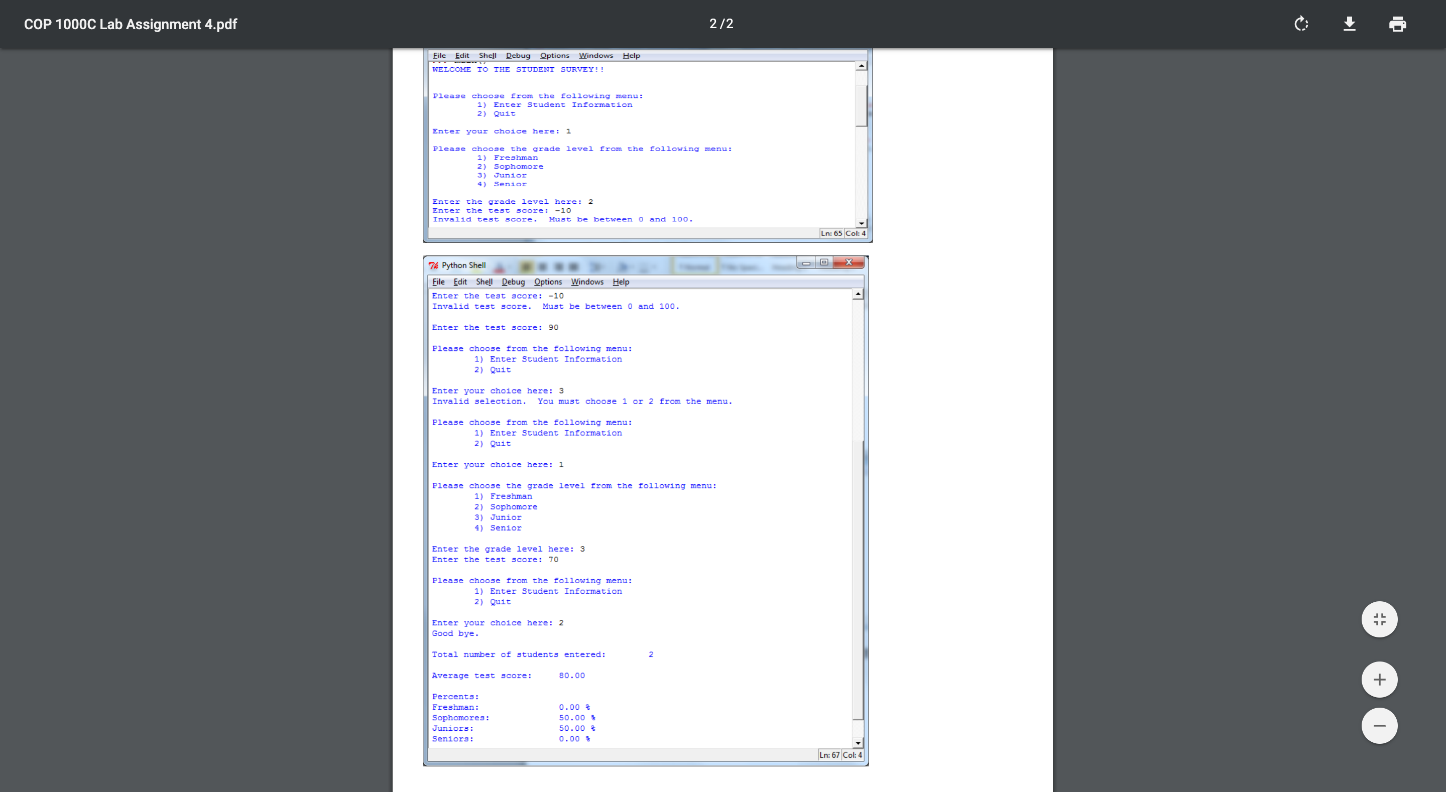 COP 1000C Lab Assignment 4.pdf
2/2
File
Edit
Shell
Debug Options
Windows
Help
WELCOME TO THE STUDENT SURVEY!!
following menu:
Please
choose
from
the
1)
Enter Student Information
Quit
2 )
Enter your choice here
1
Please
choose the
from the following menu:
grade level
1 )
Freshman
Sophomore
2)
3)
Junior
4.
Senior
Enter the grade level here: 2
test s Core:
Enter
the
-10
Invalid test
Must be between O and 100.
SCore
Ln: 65 Col: 4
X
Tk Python Shell
File Edit Shell Debug Options Windows Help
Enter the test score: -10
Invalid test score
Must be between 0 and 100.
Enter the test score: 90
Please choose from the following menu:
1) Enter Student Information
2) Quit
Enter your choice here: 3
You must choose 1 or 2 from the menu
Invalid selection.
Please choose from the following menu:
1) Enter Student Information
2) Quit
Enter your choice here: 1
Please choose the grade level from the following menu:
1) Freshman
2) Sophomore
3) Junior
4) Senior
Enter the grade level here: 3
Enter the test score: 70
Please choose from the following menu:
1) Enter Student Information
2) Quit
Enter your choice here: 2
Good bye.
Total number of students entered:
Average test score
80.00
+
Percents
Freshman:
0.00
50.00
Sophomores
Juniors
50.00
Seniors:
0.00
Ln: 67 Col: 4
