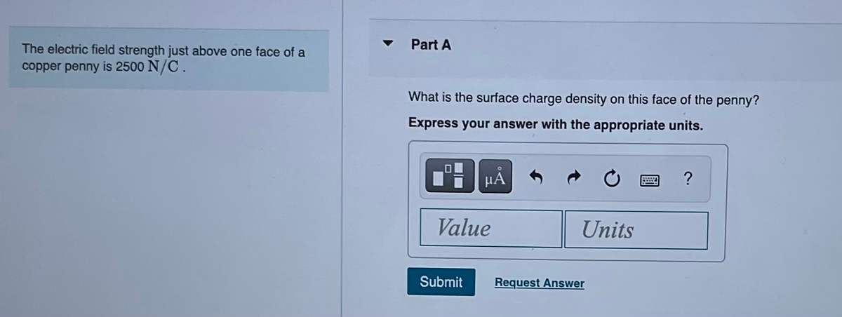 The electric field strength just above one face of a
copper penny is 2500 N/C.
Part A
What is the surface charge density on this face of the penny?
Express your answer with the appropriate units.
μA
Value
Submit
Units
Request Answer
?