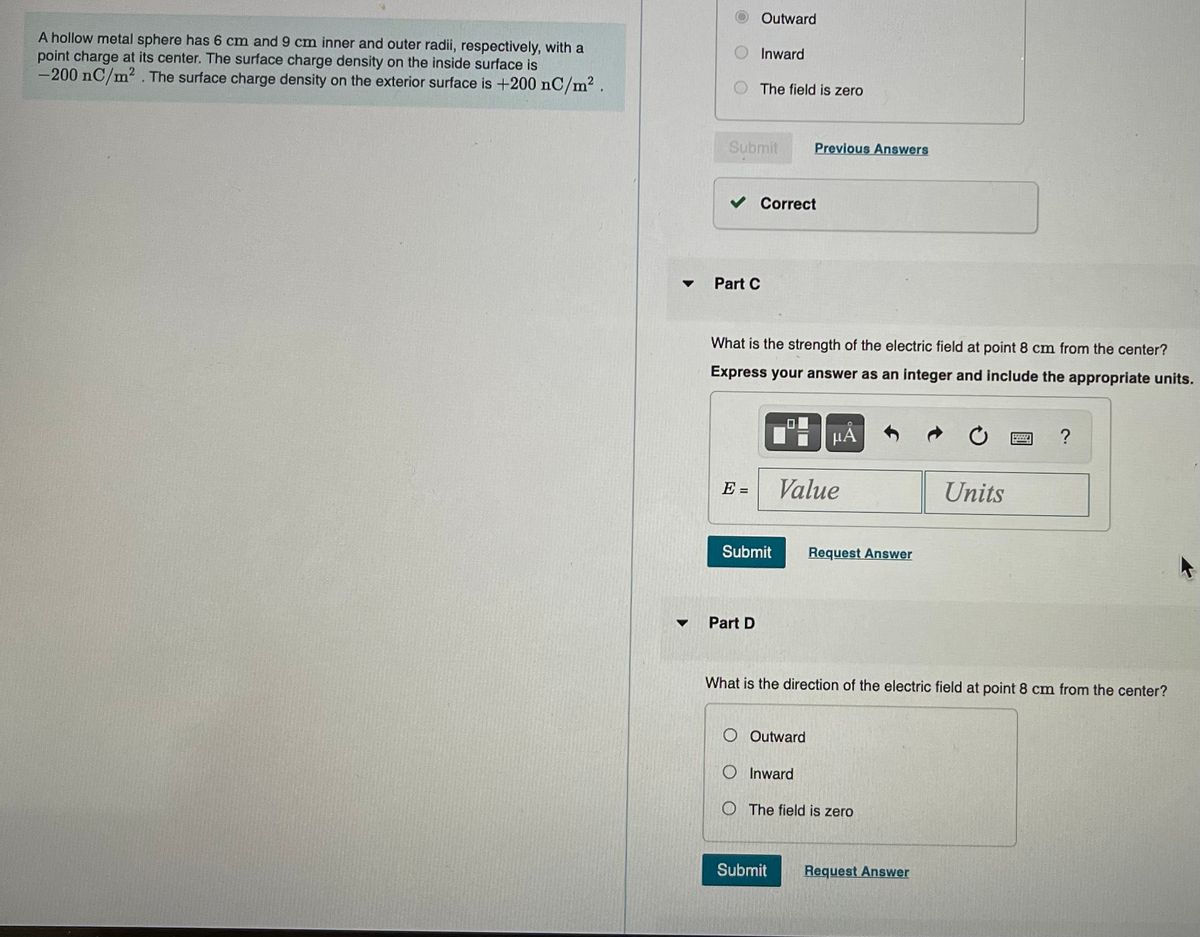 A hollow metal sphere has 6 cm and 9 cm inner and outer radii, respectively, with a
point charge at its center. The surface charge density on the inside surface is
-200 nC/m². The surface charge density on the exterior surface is +200 nC/m².
▼
Part C
Outward
Submit
E =
Inward
The field is zero
Part D
Correct
What is the strength of the electric field at point 8 cm from the center?
Express your answer as an integer and include the appropriate units.
Submit
Previous Answers
Value
Outward
O Inward
Submit
Request Answer
What is the direction of the electric field at point 8 cm from the center?
OThe field is zero
Units
Request Answer
?