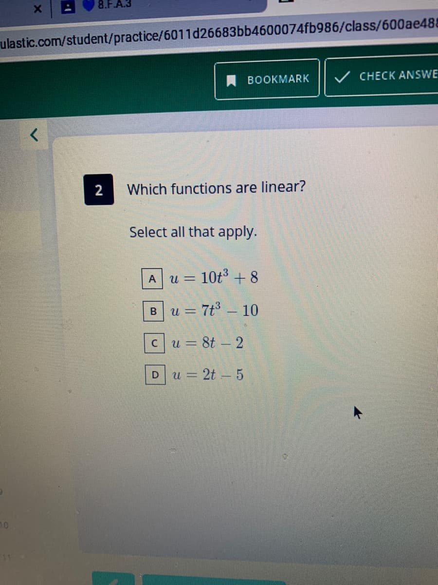 8.F.A.
ulastic.com/student/practice/6011d26683bb4600074fb986/class/600ae488
A BOOKMARK
V CHECK ANSWE
2
Which functions are linear?
Select all that apply.
= 10t3 + 8
7t - 10
3 8t – 2
= 2t - 5
U =
B.
