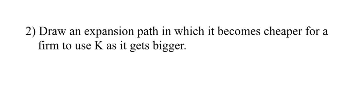 2) Draw an expansion path in which it becomes cheaper for a
firm to use K as it gets bigger.