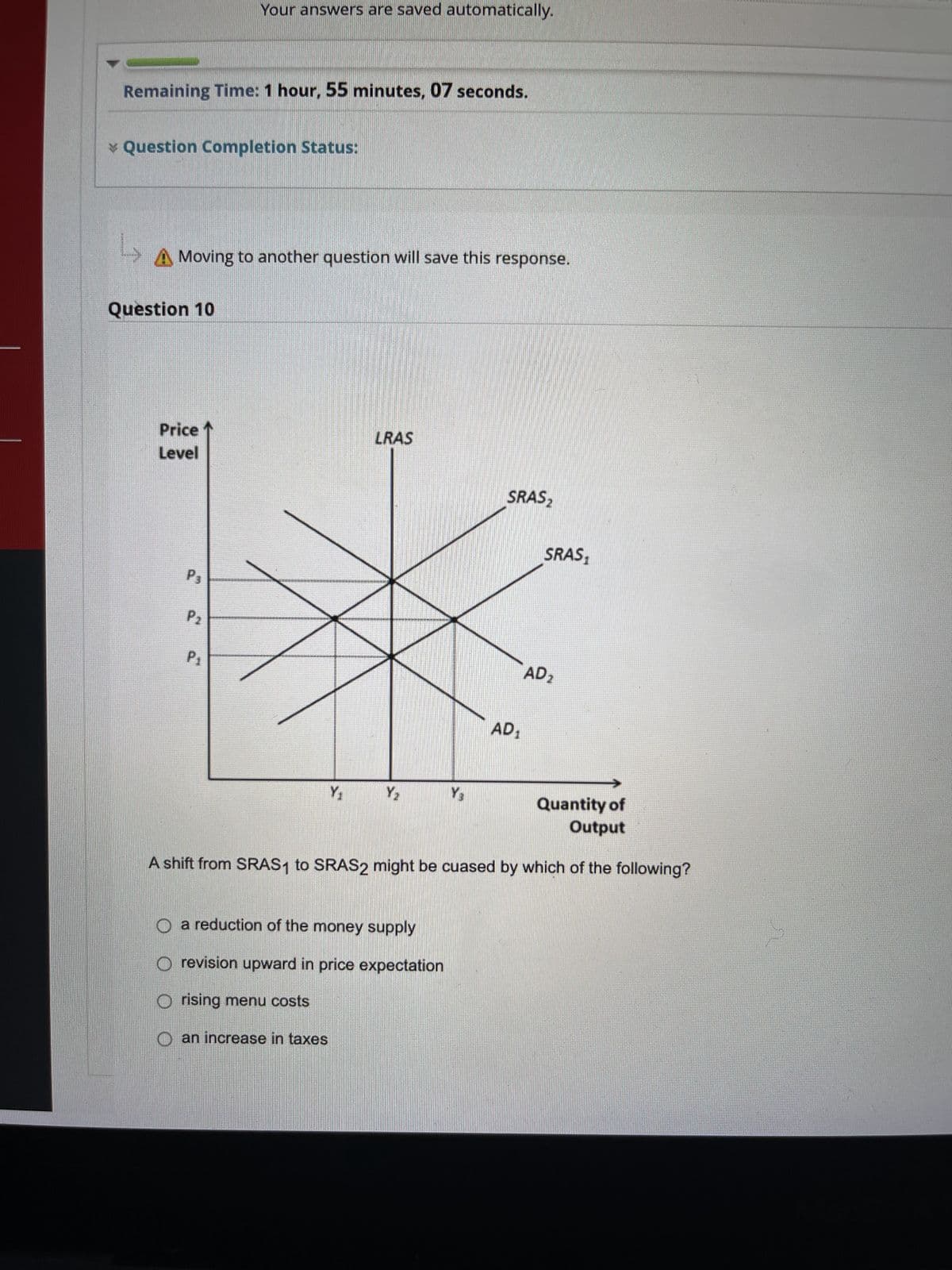 Remaining Time: 1 hour, 55 minutes, 07 seconds.
* Question Completion Status:
L
A Moving to another question will save this response.
Question 10
Price
Level
Your answers are saved automatically.
P3
P2
P1
Y₁
LRAS
an increase in taxes
Y₂
O a reduction of the money supply
O revision upward in price expectation
Orising menu costs
Y₂
SRAS₂
AD₁
SRAS₁
Quantity of
Output
A shift from SRAS1 to SRAS2 might be cuased by which of the following?
AD2