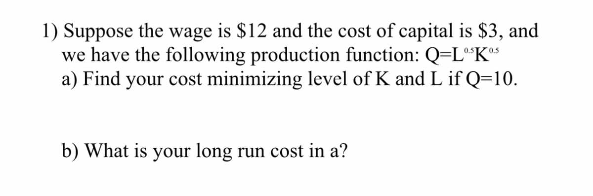 1) Suppose the wage is $12 and the cost of capital is $3, and
we have the following production function: Q=L®³K05
a) Find your cost minimizing level of K and L if Q=10.
b) What is your long run cost in a?