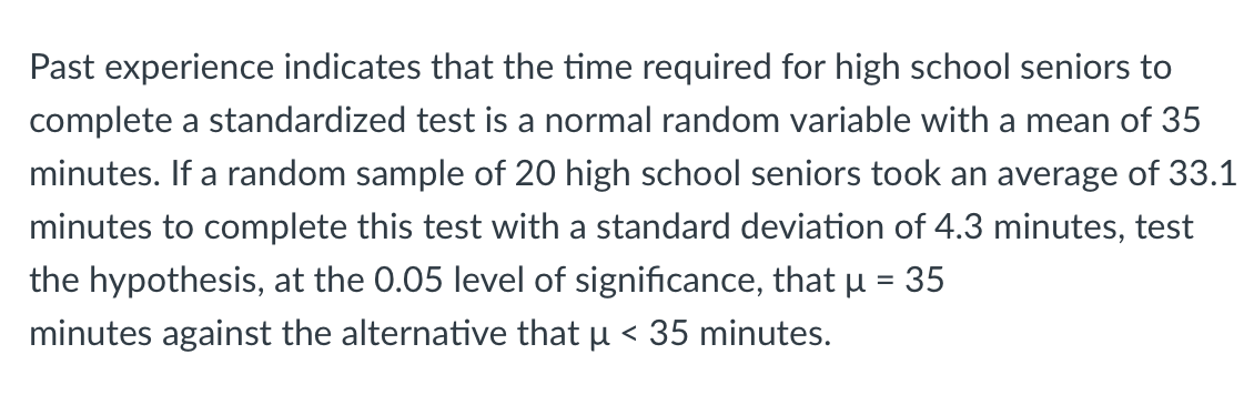 Past experience indicates that the time required for high school seniors to
complete a standardized test is a normal random variable with a mean of 35
minutes. If a random sample of 20 high school seniors took an average of 33.1
minutes to complete this test with a standard deviation of 4.3 minutes, test
the hypothesis, at the 0.05 level of significance, that u = 35
%3D
minutes against the alternative that u < 35 minutes.
