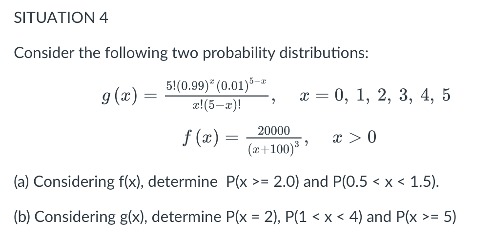 SITUATION 4
Consider the following two probability distributions:
g (x) =
5!(0.99)" (0.01)5-ª
æ!(5-x)!
х 3 0, 1, 2, 3, 4, 5
20000
f (x) =
x > 0
(x+100)
(a) Considering f(x), determine P(x >=
2.0) and P(0.5 < x < 1.5).
(b) Considering g(x), determine P(x = 2), P(1 < x < 4) and P(x >= 5)
