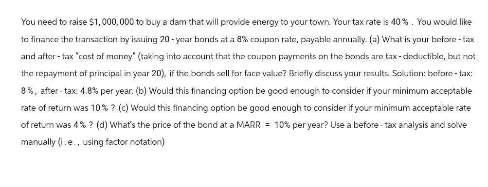 You need to raise $1,000,000 to buy a dam that will provide energy to your town. Your tax rate is 40%. You would like
to finance the transaction by issuing 20-year bonds at a 8% coupon rate, payable annually. (a) What is your before-tax
and after-tax "cost of money" (taking into account that the coupon payments on the bonds are tax-deductible, but not
the repayment of principal in year 20), if the bonds sell for face value? Briefly discuss your results. Solution: before-tax:
8%, after-tax: 4.8% per year. (b) Would this financing option be good enough to consider if your minimum acceptable
rate of return was 10% ? (c) Would this financing option be good enough to consider if your minimum acceptable rate
of return was 4% ? (d) What's the price of the bond at a MARR = 10% per year? Use a before - tax analysis and solve
manually (i.e., using factor notation)