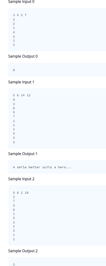 Sample Input 0
3427
2
NNNN-
2
1
2
2
1
2
Sample Output 0
Sample Input 1
5 6 14 12
in 00 00 IN TAN
3
8
5
7
2
1
1
2
2
2
Sample Output 1
A smile better suits a hero...
Sample Input 2
5 6 2 10
SNTNHNNAN-
2
7
2
6
1
2
2
1
2
1
1
Sample Output 2
3