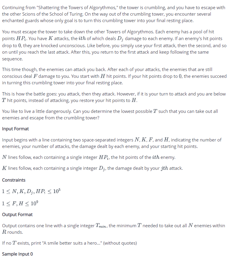Continuing from "Shattering the Towers of Algorythmos," the tower is crumbling, and you have to escape with
the other Scions of the School of Turing. On the way out of the crumbling tower, you encounter several
enchanted guards whose only goal is to turn this crumbling tower into your final resting place.
You must escape the tower to take down the other Towers of Algorythmos. Each enemy has a pool of hit
points HP,. You have K attacks, the ith of which deals D; damage to each enemy. If an enemy's hit points
drop to 0, they are knocked unconscious. Like before, you simply use your first attack, then the second, and so
on until you reach the last attack. After this, you return to the first attack and keep following the same
sequence.
This time though, the enemies can attack you back. After each of your attacks, the enemies that are still
conscious deal F damage to you. You start with H hit points. If your hit points drop to 0, the enemies succeed
in turning this crumbling tower into your final resting place.
This is how the battle goes: you attack, then they attack. However, if it is your turn to attack and you are below
T hit points, instead of attacking, you restore your hit points to H.
You like to live a little dangerously. Can you determine the lowest possible T such that you can take out all
enemies and escape from the crumbling tower?
Input Format
Input begins with a line containing two space-separated integers N, K, F, and H, indicating the number of
enemies, your number of attacks, the damage dealt by each enemy, and your starting hit points.
N lines follow, each containing a single integer HP, the hit points of the ith enemy.
K lines follow, each containing a single integer D;, the damage dealt by your jth attack.
Constraints
1≤N, K, D₁, HP; ≤ 105
1 ≤ F, H ≤ 10⁹
Output Format
Output contains one line with a single integer Tmin, the minimum I needed to take out all N enemies within
R rounds.
If no T exists, print "A smile better suits a hero..." (without quotes)
Sample Input 0