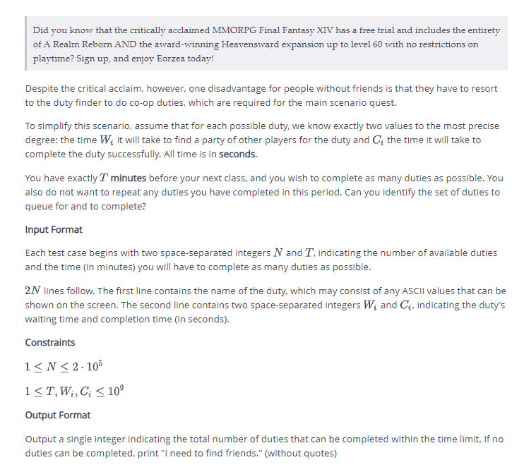 Did you know that the critically acclaimed MMORPG Final Fantasy XIV has a free trial and includes the entirety
of A Realm Reborn AND the award-winning Heavensward expansion up to level 60 with no restrictions on
playtime? Sign up, and enjoy Eorzea today!
Despite the critical acclaim, however, one disadvantage for people without friends is that they have to resort
to the duty finder to do co-op duties, which are required for the main scenario quest.
To simplify this scenario, assume that for each possible duty, we know exactly two values to the most precise
degree: the time W; it will take to find a party of other players for the duty and C₂ the time it will take to
complete the duty successfully. All time is in seconds.
You have exactly I minutes before your next class, and you wish to complete as many duties as possible. You
also do not want to repeat any duties you have completed in this period. Can you identify the set of duties to
queue for and to complete?
Input Format
Each test case begins with two space-separated integers N and T, indicating the number of available duties
and the time (in minutes) you will have to complete as many duties as possible.
2N lines follow. The first line contains the name of the duty, which may consist of any ASCII values that can be
shown on the screen. The second line contains two space-separated integers W₂ and C₂, indicating the duty's
waiting time and completion time (in seconds).
Constraints
1≤N ≤2-105
1 ≤T, W₁, C ≤ 10⁹
Output Format
Output a single integer indicating the total number of duties that can be completed within the time limit. If no
duties can be completed, print "I need to find friends." (without quotes)