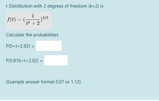 t Distribution with 2 degrees of freedom (k=2) is
f(t) = (-
-)3/2
t2 + 2
Calculate the probabilities
P(0<t<2.92) =
P(0.816<t<2.92) =
(Example answer format 0.97 or 1.12}
