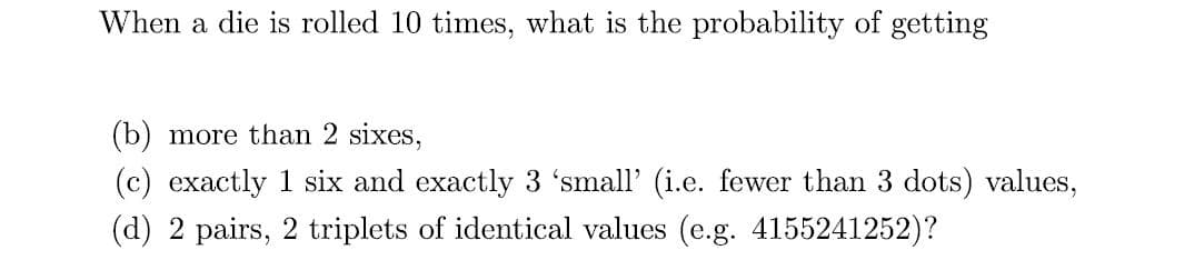 When a die is rolled 10 times, what is the probability of getting
(b) more than 2 sixes,
(c) exactly 1 six and exactly 3 'small' (i.e. fewer than 3 dots) values,
(d) 2 pairs, 2 triplets of identical values (e.g. 4155241252)?
