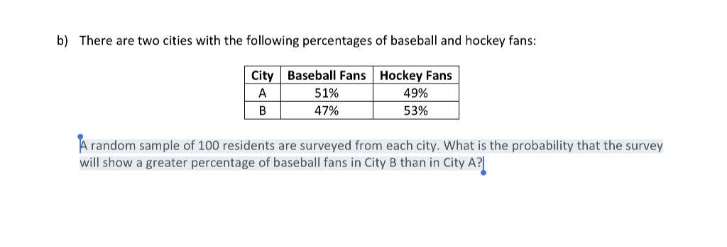 b) There are two cities with the following percentages of baseball and hockey fans:
City Baseball Fans Hockey Fans
A
51%
49%
47%
53%
A random sample of 100 residents are surveyed from each city. What is the probability that the survey
will show a greater percentage of baseball fans in City B than in City A?|
