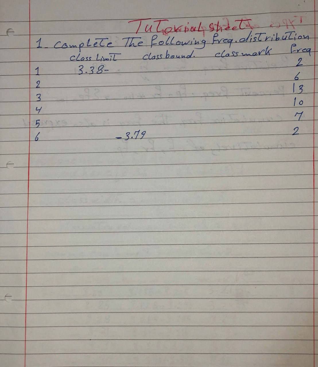 f
Tutorial sheets, war!
1. Complete the following freq. distribution
class bound.
class mark
Class Limil
3.38-
1
2
3
4
5
6
-3.79
freq
2
6
13
10
7
2